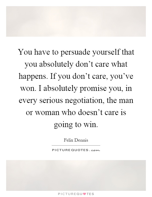 You have to persuade yourself that you absolutely don't care what happens. If you don't care, you've won. I absolutely promise you, in every serious negotiation, the man or woman who doesn't care is going to win Picture Quote #1