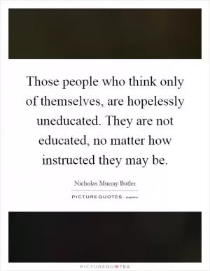Those people who think only of themselves, are hopelessly uneducated. They are not educated, no matter how instructed they may be Picture Quote #1