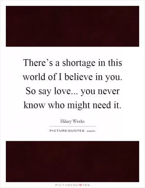 There’s a shortage in this world of I believe in you. So say love... you never know who might need it Picture Quote #1