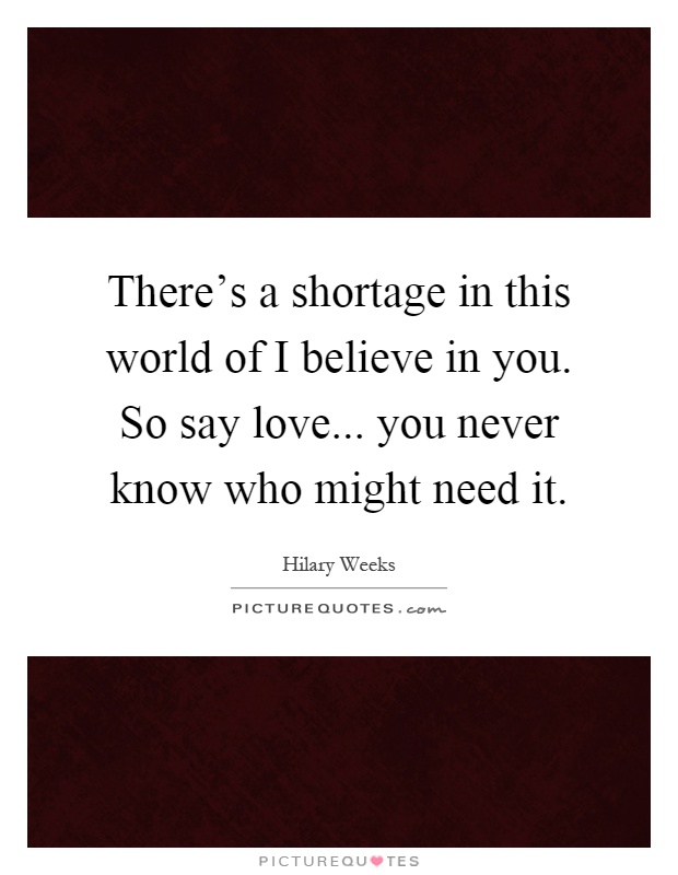 There's a shortage in this world of I believe in you. So say love... you never know who might need it Picture Quote #1
