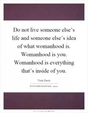 Do not live someone else’s life and someone else’s idea of what womanhood is. Womanhood is you. Womanhood is everything that’s inside of you Picture Quote #1