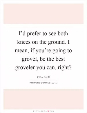 I’d prefer to see both knees on the ground. I mean, if you’re going to grovel, be the best groveler you can, right? Picture Quote #1