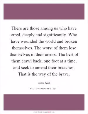 There are those among us who have erred, deeply and significantly. Who have wounded the world and broken themselves. The worst of them lose themselves in their errors. The best of them crawl back, one foot at a time, and seek to amend their breaches. That is the way of the brave Picture Quote #1