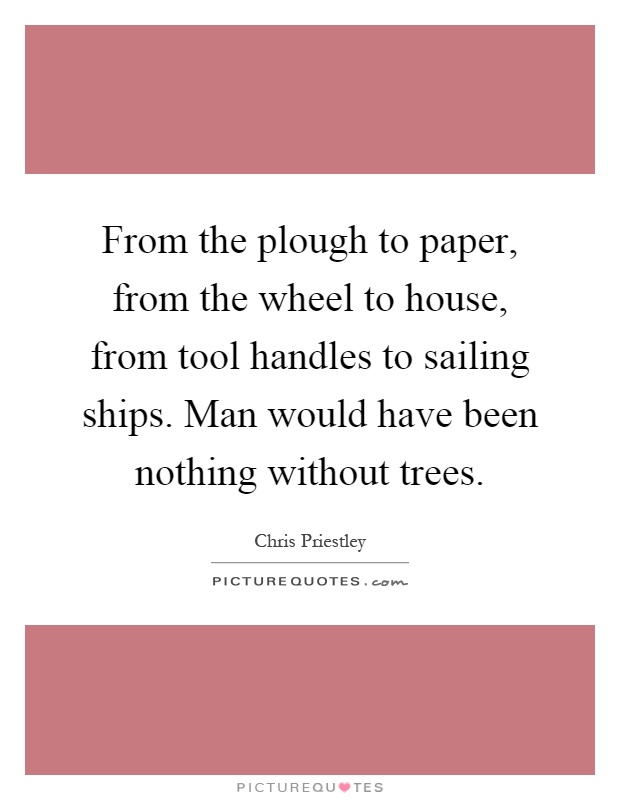 From the plough to paper, from the wheel to house, from tool handles to sailing ships. Man would have been nothing without trees Picture Quote #1