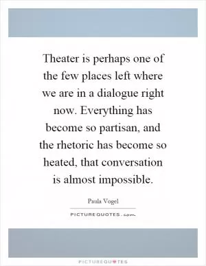 Theater is perhaps one of the few places left where we are in a dialogue right now. Everything has become so partisan, and the rhetoric has become so heated, that conversation is almost impossible Picture Quote #1