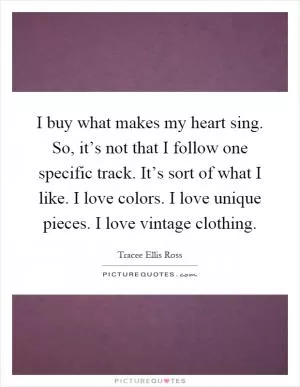 I buy what makes my heart sing. So, it’s not that I follow one specific track. It’s sort of what I like. I love colors. I love unique pieces. I love vintage clothing Picture Quote #1