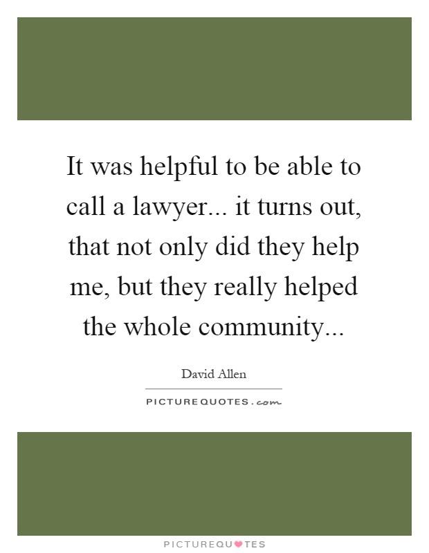It was helpful to be able to call a lawyer... it turns out, that not only did they help me, but they really helped the whole community Picture Quote #1