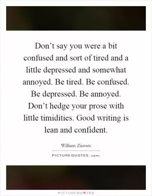 Don’t say you were a bit confused and sort of tired and a little depressed and somewhat annoyed. Be tired. Be confused. Be depressed. Be annoyed. Don’t hedge your prose with little timidities. Good writing is lean and confident Picture Quote #1