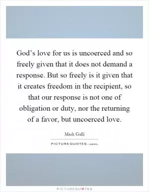 God’s love for us is uncoerced and so freely given that it does not demand a response. But so freely is it given that it creates freedom in the recipient, so that our response is not one of obligation or duty, nor the returning of a favor, but uncoerced love Picture Quote #1