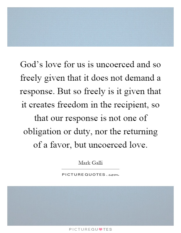 God's love for us is uncoerced and so freely given that it does not demand a response. But so freely is it given that it creates freedom in the recipient, so that our response is not one of obligation or duty, nor the returning of a favor, but uncoerced love Picture Quote #1