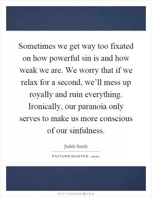 Sometimes we get way too fixated on how powerful sin is and how weak we are. We worry that if we relax for a second, we’ll mess up royally and ruin everything. Ironically, our paranoia only serves to make us more conscious of our sinfulness Picture Quote #1