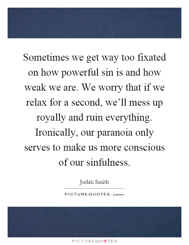 Sometimes we get way too fixated on how powerful sin is and how weak we are. We worry that if we relax for a second, we'll mess up royally and ruin everything. Ironically, our paranoia only serves to make us more conscious of our sinfulness Picture Quote #1