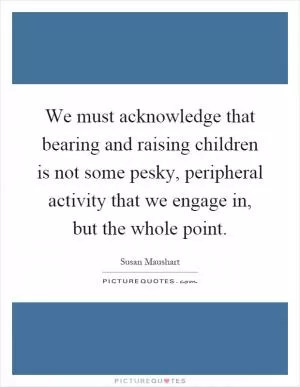 We must acknowledge that bearing and raising children is not some pesky, peripheral activity that we engage in, but the whole point Picture Quote #1