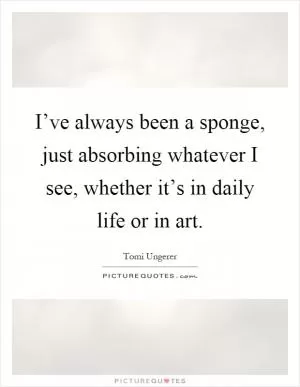 I’ve always been a sponge, just absorbing whatever I see, whether it’s in daily life or in art Picture Quote #1