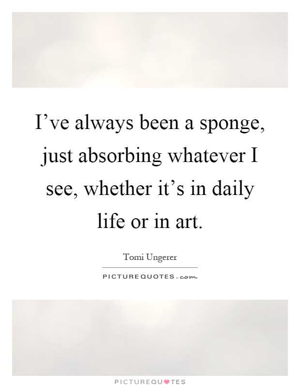 I've always been a sponge, just absorbing whatever I see, whether it's in daily life or in art Picture Quote #1