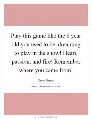 Play this game like the 8 year old you used to be, dreaming to play in the show! Heart, passion, and fire! Remember where you came from! Picture Quote #1