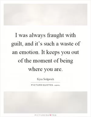 I was always fraught with guilt, and it’s such a waste of an emotion. It keeps you out of the moment of being where you are Picture Quote #1