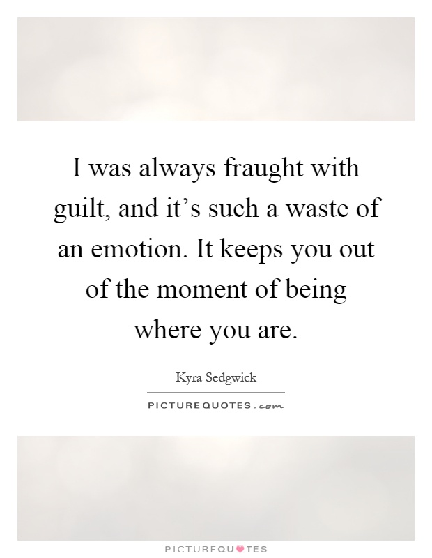 I was always fraught with guilt, and it's such a waste of an emotion. It keeps you out of the moment of being where you are Picture Quote #1