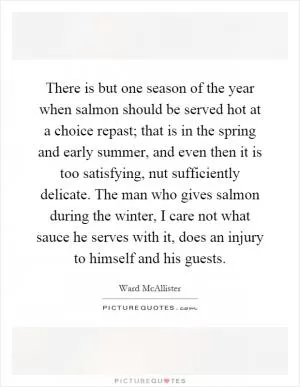There is but one season of the year when salmon should be served hot at a choice repast; that is in the spring and early summer, and even then it is too satisfying, nut sufficiently delicate. The man who gives salmon during the winter, I care not what sauce he serves with it, does an injury to himself and his guests Picture Quote #1