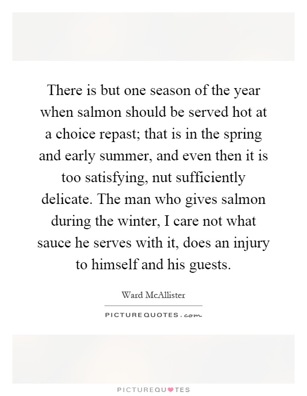 There is but one season of the year when salmon should be served hot at a choice repast; that is in the spring and early summer, and even then it is too satisfying, nut sufficiently delicate. The man who gives salmon during the winter, I care not what sauce he serves with it, does an injury to himself and his guests Picture Quote #1
