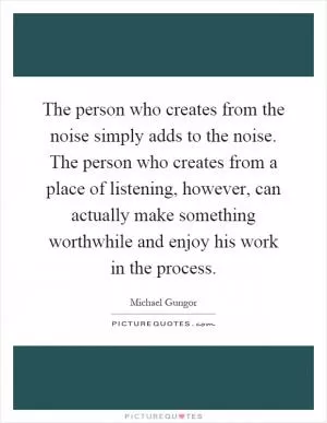 The person who creates from the noise simply adds to the noise. The person who creates from a place of listening, however, can actually make something worthwhile and enjoy his work in the process Picture Quote #1
