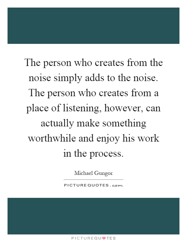 The person who creates from the noise simply adds to the noise. The person who creates from a place of listening, however, can actually make something worthwhile and enjoy his work in the process Picture Quote #1