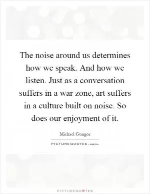 The noise around us determines how we speak. And how we listen. Just as a conversation suffers in a war zone, art suffers in a culture built on noise. So does our enjoyment of it Picture Quote #1