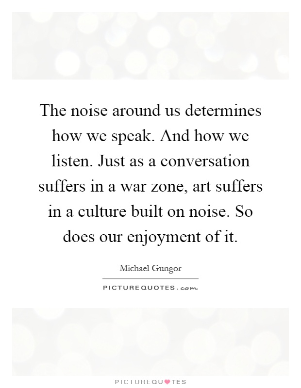 The noise around us determines how we speak. And how we listen. Just as a conversation suffers in a war zone, art suffers in a culture built on noise. So does our enjoyment of it Picture Quote #1