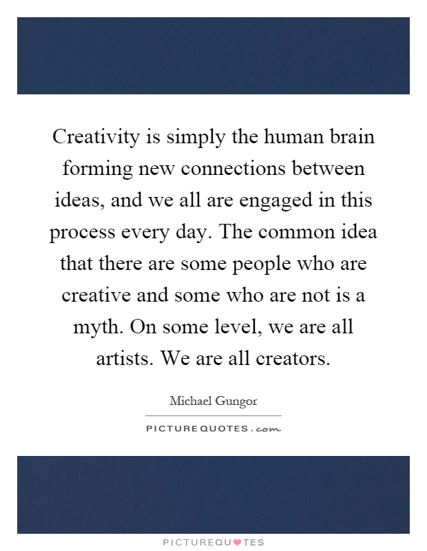 Creativity is simply the human brain forming new connections between ideas, and we all are engaged in this process every day. The common idea that there are some people who are creative and some who are not is a myth. On some level, we are all artists. We are all creators Picture Quote #1