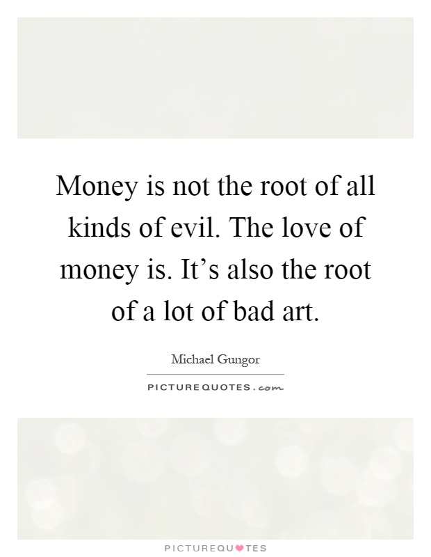 Money is not the root of all kinds of evil. The love of money is. It's also the root of a lot of bad art Picture Quote #1