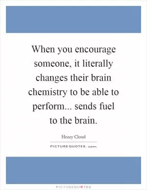 When you encourage someone, it literally changes their brain chemistry to be able to perform... sends fuel to the brain Picture Quote #1
