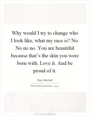 Why would I try to change who I look like, what my race is? No. No no no. You are beautiful because that’s the skin you were born with. Love it. And be proud of it Picture Quote #1