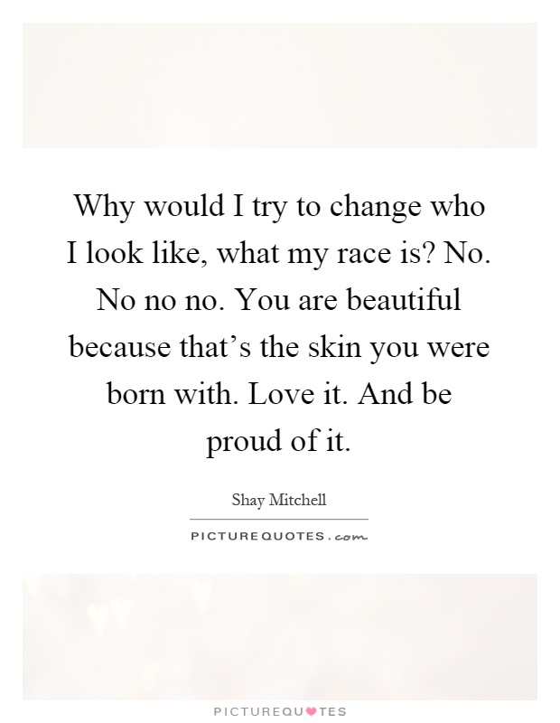 Why would I try to change who I look like, what my race is? No. No no no. You are beautiful because that's the skin you were born with. Love it. And be proud of it Picture Quote #1