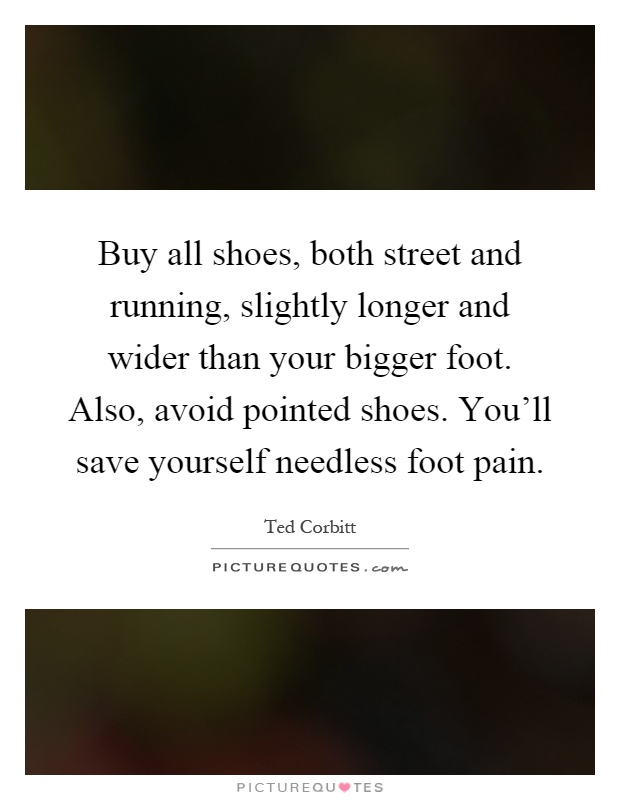 Buy all shoes, both street and running, slightly longer and wider than your bigger foot. Also, avoid pointed shoes. You'll save yourself needless foot pain Picture Quote #1