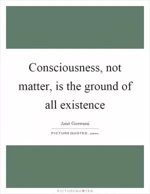 Consciousness, not matter, is the ground of all existence Picture Quote #1