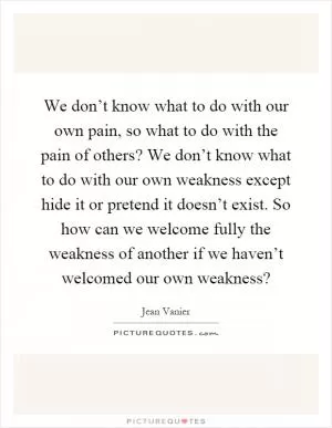 We don’t know what to do with our own pain, so what to do with the pain of others? We don’t know what to do with our own weakness except hide it or pretend it doesn’t exist. So how can we welcome fully the weakness of another if we haven’t welcomed our own weakness? Picture Quote #1