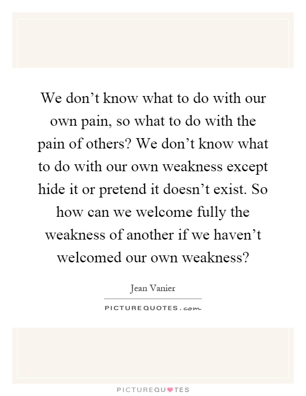 We don't know what to do with our own pain, so what to do with the pain of others? We don't know what to do with our own weakness except hide it or pretend it doesn't exist. So how can we welcome fully the weakness of another if we haven't welcomed our own weakness? Picture Quote #1