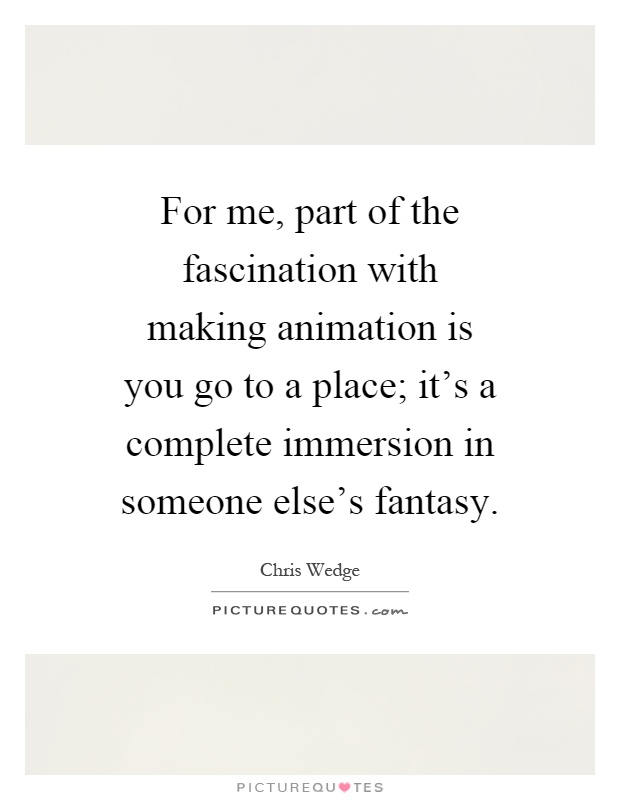 For me, part of the fascination with making animation is you go to a place; it's a complete immersion in someone else's fantasy Picture Quote #1