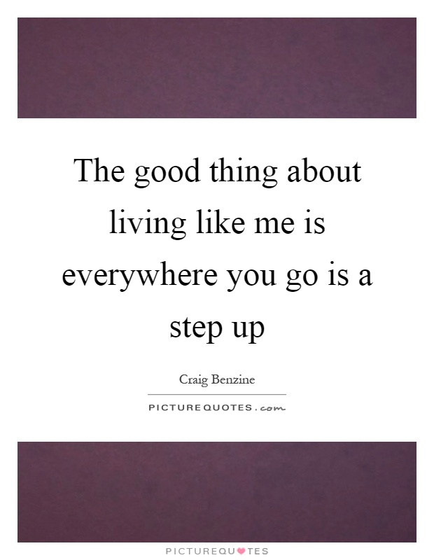 The good thing about living like me is everywhere you go is a step up Picture Quote #1