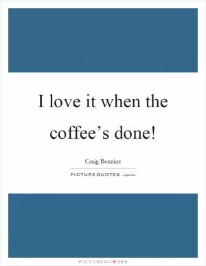 I love it when the coffee’s done! Picture Quote #1
