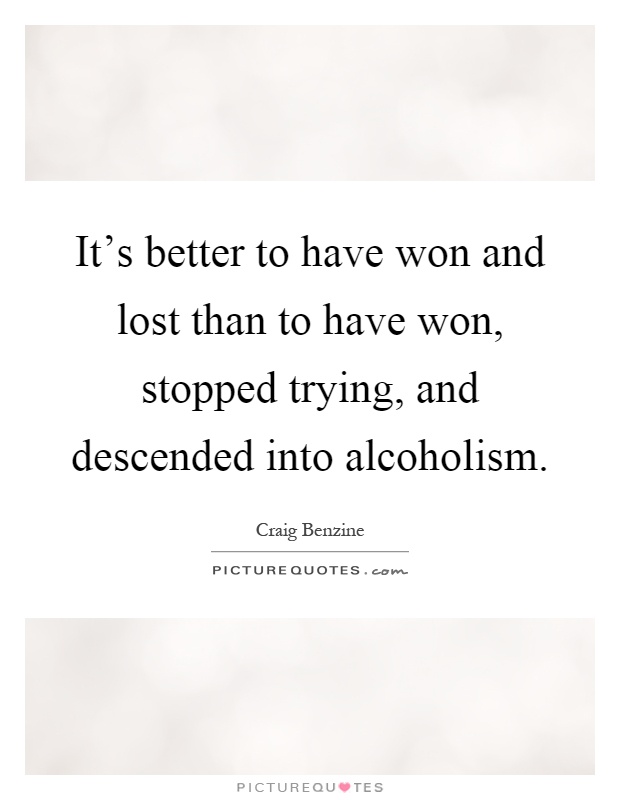 It's better to have won and lost than to have won, stopped trying, and descended into alcoholism Picture Quote #1