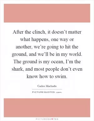 After the clinch, it doesn’t matter what happens, one way or another, we’re going to hit the ground, and we’ll be in my world. The ground is my ocean, I’m the shark, and most people don’t even know how to swim Picture Quote #1