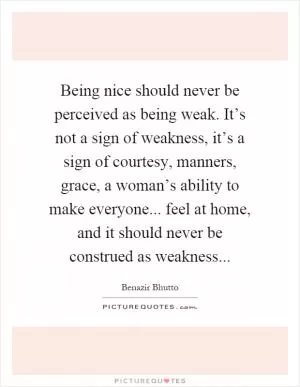 Being nice should never be perceived as being weak. It’s not a sign of weakness, it’s a sign of courtesy, manners, grace, a woman’s ability to make everyone... feel at home, and it should never be construed as weakness Picture Quote #1