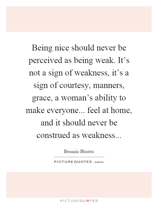 Being nice should never be perceived as being weak. It's not a sign of weakness, it's a sign of courtesy, manners, grace, a woman's ability to make everyone... feel at home, and it should never be construed as weakness Picture Quote #1