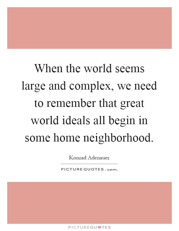 When the world seems large and complex, we need to remember that great world ideals all begin in some home neighborhood Picture Quote #1