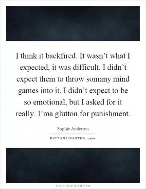 I think it backfired. It wasn’t what I expected, it was difficult. I didn’t expect them to throw somany mind games into it. I didn’t expect to be so emotional, but I asked for it really. I’ma glutton for punishment Picture Quote #1