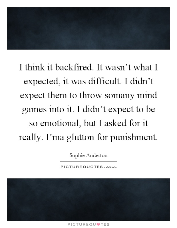 I think it backfired. It wasn't what I expected, it was difficult. I didn't expect them to throw somany mind games into it. I didn't expect to be so emotional, but I asked for it really. I'ma glutton for punishment Picture Quote #1