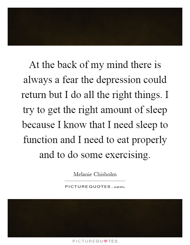 At the back of my mind there is always a fear the depression could return but I do all the right things. I try to get the right amount of sleep because I know that I need sleep to function and I need to eat properly and to do some exercising Picture Quote #1