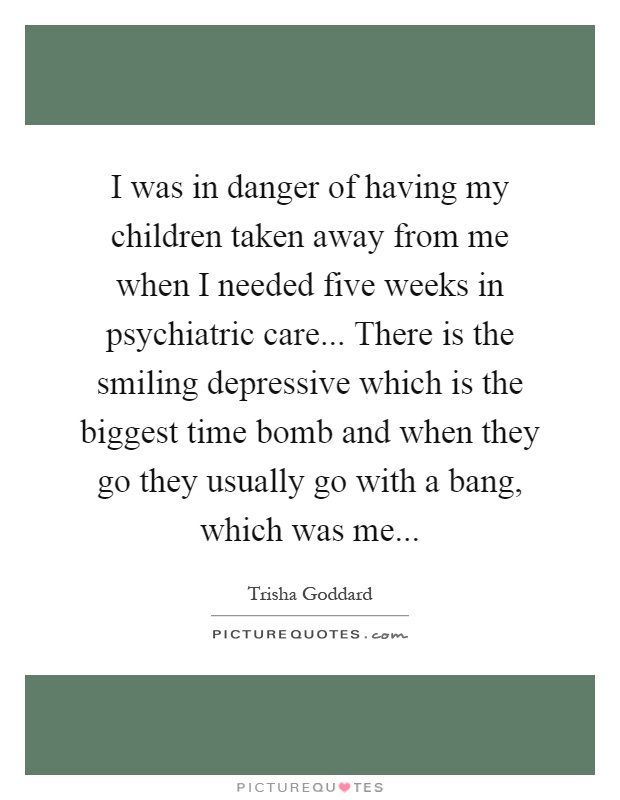 I was in danger of having my children taken away from me when I needed five weeks in psychiatric care... There is the smiling depressive which is the biggest time bomb and when they go they usually go with a bang, which was me Picture Quote #1