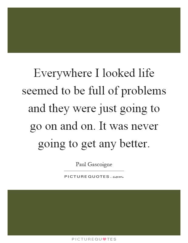 Everywhere I looked life seemed to be full of problems and they were just going to go on and on. It was never going to get any better Picture Quote #1